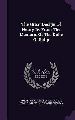 The Great Design Of Henry Iv. From The Memoirs Of The Duke Of Sully - Maximilien de Bthune Sully (Duc De) (Creator), and Edward Everett Hale (Creator), and Edwin Doak Mead (Creator)