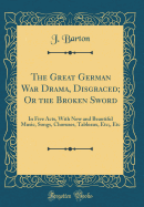 The Great German War Drama, Disgraced; Or the Broken Sword: In Five Acts, with New and Beautiful Music, Songs, Choruses, Tableaux, Etc;, Etc (Classic Reprint)
