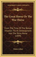 The Great Horse or the War Horse: From the Time of the Roman Invasion Till Its Development Into the Shire Horse (1899)