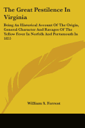 The Great Pestilence In Virginia: Being An Historical Account Of The Origin, General Character And Ravages Of The Yellow Fever In Norfolk And Portsmouth In 1855
