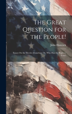 The Great Question for the People!: Essays On the Elective Franchise; Or, Who Has the Right to Vote? - Hancock, John