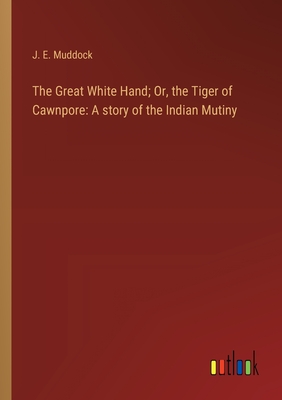 The Great White Hand; Or, the Tiger of Cawnpore: A story of the Indian Mutiny - Muddock, J E