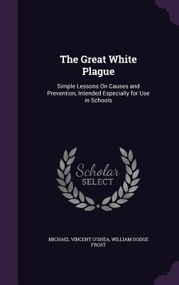 The Great White Plague: Simple Lessons On Causes and Prevention, Intended Especially for Use in Schools - O'Shea, Michael Vincent, and Frost, William Dodge