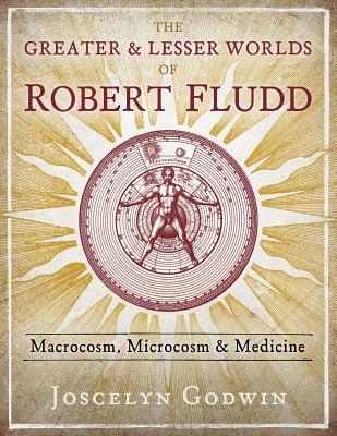 The Greater and Lesser Worlds of Robert Fludd: Macrocosm, Microcosm, and Medicine - Godwin, Joscelyn