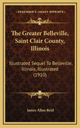 The Greater Belleville, Saint Clair County, Illinois ... Illustrated Sequel to Belleville, Illinois, Illustrated.