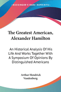 The Greatest American, Alexander Hamilton: An Historical Analysis Of His Life And Works Together With A Symposium Of Opinions By Distinguished Americans