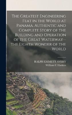 The Greatest Engineering Feat in the World at Panama. Authentic and Complete Story of the Building and Operation of the Great Waterway--the Eighth Wonder of the World - Avery, Ralph Emmett, and Haskins, William C