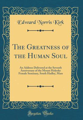 The Greatness of the Human Soul: An Address Delivered at the Seventh Anniversary of the Mount Holyoke Female Seminary, South Hadley, Mass (Classic Reprint) - Kirk, Edward Norris