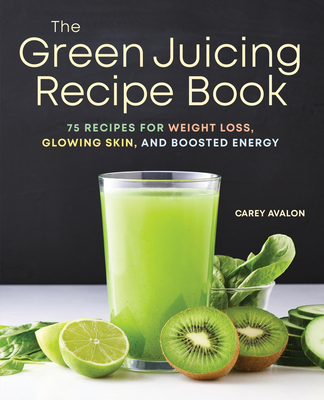 The Green Juicing Recipe Book: 75 Recipes for Weight Loss, Glowing Skin, and Boosted Energy - Avalon, Carey