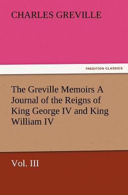 The Greville Memoirs a Journal of the Reigns of King George IV and King William IV, Vol. III - Greville, Charles