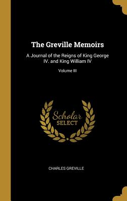 The Greville Memoirs: A Journal of the Reigns of King George IV. and King William IV; Volume III - Greville, Charles
