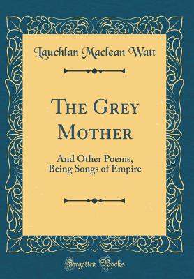 The Grey Mother: And Other Poems, Being Songs of Empire (Classic Reprint) - Watt, Lauchlan MacLean