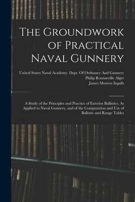 The Groundwork of Practical Naval Gunnery: A Study of the Principles and Practice of Exterior Ballistics, As Applied to Naval Gunnery, and of the Computation and Use of Ballistic and Range Tables - Ingalls, James Monroe, and Alger, Philip Rounseville, and United States Naval Academy Dept of (Creator)