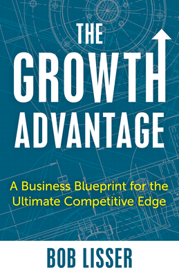 The Growth Advantage: A Business Blueprint for the Ultimate Competitive Edge - Lisser, Bob