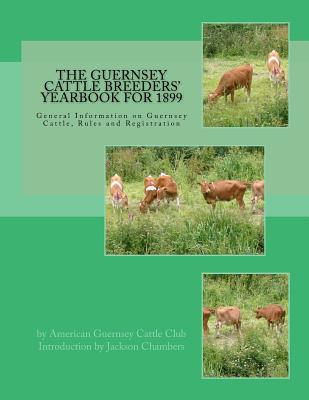 The Guernsey Cattle Breeders' Yearbook for 1899: General Information on Guernsey Cattle, Rules and Registration - Club, American Guernsey Cattle, and Chambers, Jackson (Introduction by)