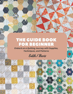The Guide Book for Beginner: Embark on a Quilting Journey with Supplies, Techniques, and Patterns