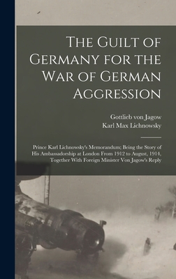 The Guilt of Germany for the war of German Aggression: Prince Karl Lichnowsky's Memorandum; Being the Story of his Ambassadorship at London From 1912 to August, 1914, Together With Foreign Minister von Jagow's Reply - Lichnowsky, Karl Max, and Jagow, Gottlieb Von