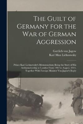 The Guilt of Germany for the war of German Aggression: Prince Karl Lichnowsky's Memorandum; Being the Story of his Ambassadorship at London From 1912 to August, 1914, Together With Foreign Minister von Jagow's Reply - Lichnowsky, Karl Max, and Jagow, Gottlieb Von