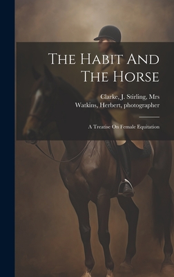 The Habit And The Horse: A Treatise On Female Equitation - Clarke, J Stirling, Mrs. (Creator), and Photographer, Watkins Herbert