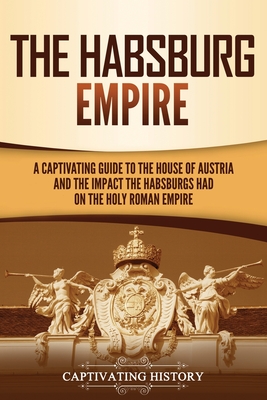 The Habsburg Empire: A Captivating Guide to the House of Austria and the Impact the Habsburgs Had on the Holy Roman Empire - History, Captivating