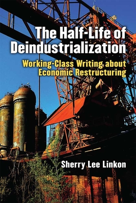 The Half-Life of Deindustrialization: Working-Class Writing about Economic Restructuring - Linkon, Sherry Lee