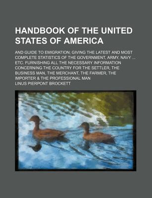 The Handbook of the United States of America; And Guide to Emigration; Giving the Latest and Most Complete Statistics of the Government, Army, Navy ... Etc. Furnishing All the Necessary Information Concerning the Country for the Settler, the Business Man - Brockett, Linus Pierpont