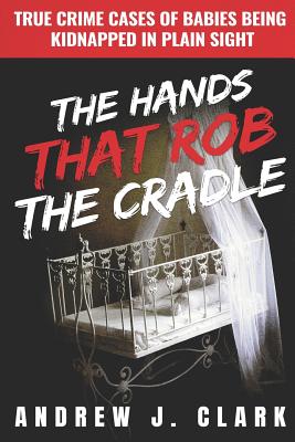 The Hands that Rob the Cradle: True Crime Cases of Babies Being Kidnapped in Plain Sight - J Clark, Andrew