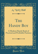 The Handy Boy: A Modern Handy Book of Practical and Profitable Pastimes (Classic Reprint)