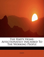 The Happy Home: Affectionately Inscribed to the Working People