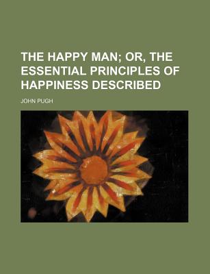 The Happy Man: Or, the Essential Principles of Happiness Described - Pugh, John