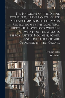 The Harmony of the Divine Attributes, in the Contrivance and Accomplishment of Man's Redemption by the Lord Jesus Christ. Or, Discourses, Wherein is Shewed, How the Wisdom, Mercy, Justice, Holiness, Power and Truth of God Are Glorified in That Great... - Bates, William 1625-1699, and Farmer, W