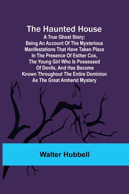 The Haunted House: A True Ghost Story; Being an account of the mysterious manifestations that have taken place in the presence of Esther Cox, the young girl who is possessed of devils, and has become known throughout the entire dominion as the great... - Hubbell, Walter