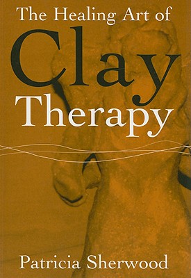 The Healing Art of Clay Therapy - Sherwood, Patricia