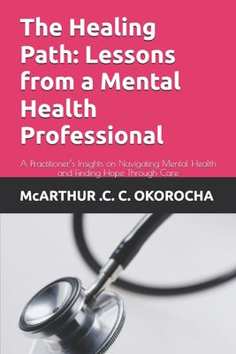 The Healing Path: Lessons from a Mental Health Professional: A Practitioner's Insights on Navigating Mental Health and Finding Hope Through Care - Okorocha, McArthur C C