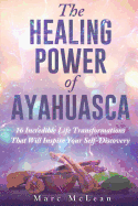 The Healing Power of Ayahuasca: 16 Incredible Life Transformations That Will Inspire Your Self Discovery