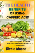 The Health Benefits of Using Caffeic Acid: Harnessing The Power Of Caffeic Acid For Optimal Health And Wellness