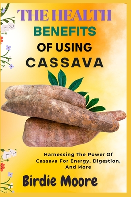 The Health Benefits of Using Cassava: Harnessing The Power Of Cassava For Energy, Digestion, And More - Moore, Birdie