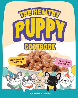 The Healthy Puppy Cookbook: Homemade Healthy Treats for Your Dog - T White, Alicia