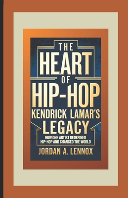 The Heart of Hip-Hop: Kendrick Lamar's Legacy: How One Artist Redefined Hip-Hop and Changed the World - A Lennox, Jordan