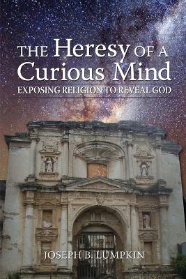 The Heresy of a Curious Mind: Exposing Religion to Reveal God - Lumpkin, Joseph B