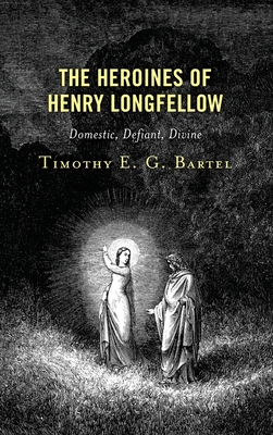 The Heroines of Henry Longfellow: Domestic, Defiant, Divine - Bartel, Timothy E G