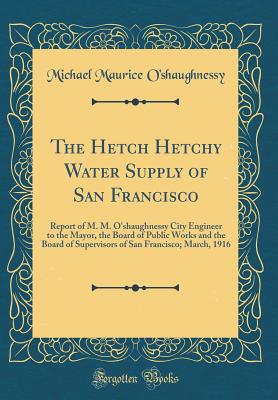 The Hetch Hetchy Water Supply of San Francisco: Report of M. M. O'Shaughnessy City Engineer to the Mayor, the Board of Public Works and the Board of Supervisors of San Francisco; March, 1916 (Classic Reprint) - O'Shaughnessy, Michael Maurice