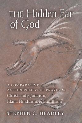 The Hidden Ear of God: A Comparative Anthropology of Prayer in Christianity, Judaism, Islam, Hinduism, and Buddhism - Headley, Stephen C