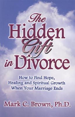 The Hidden Gift in Divorce: How to Find Hope, Healing and Spiritual Growth When Your Marriage Ends - Brown, Mark C