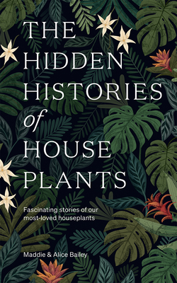 The Hidden Histories of Houseplants: Fascinating Stories of Our Most-Loved Houseplants - Bailey, Maddie, and Bailey, Alice