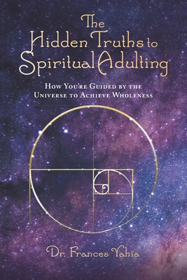 The Hidden Truths to Spiritual Adulting: How You're Guided by the Universe to Achieve Wholeness - Yahia, Frances, Dr.
