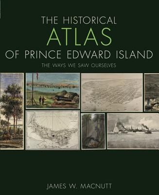 The Historical Atlas of Prince Edward Island: The Ways We Saw Ourselves - Macnutt, James W