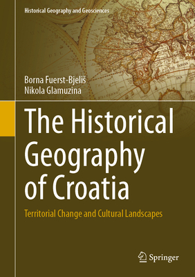 The Historical Geography of Croatia: Territorial Change and Cultural Landscapes - Fuerst-Bjelis, Borna, and Glamuzina, Nikola
