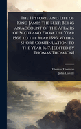 The Historie and Life of King James the Sext; Being an Account of the Affairs of Scotland From the Year 1566 to the Year 1596; With a Short Continuation to the Year 1617. [Edited by Thomas Thomson]