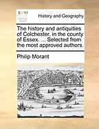 The History and Antiquities of Colchester, in the County of Essex. ... Selected from the Most Approved Authors